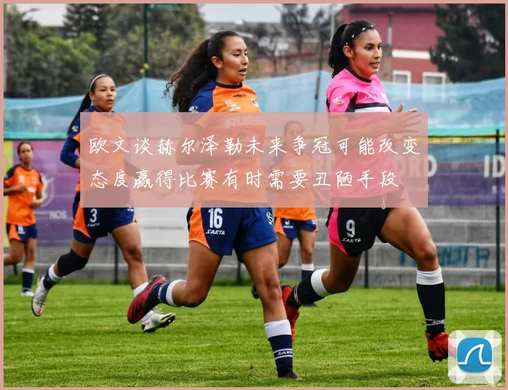 欧文谈赫尔泽勒未来争冠可能改变态度赢得比赛有时需要丑陋手段