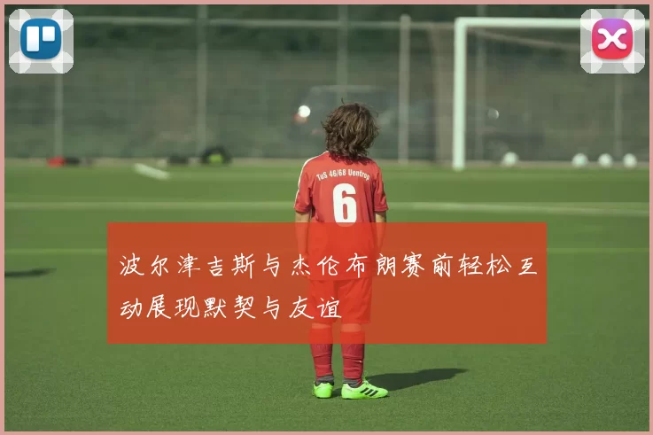 波尔津吉斯与杰伦布朗赛前轻松互动展现默契与友谊