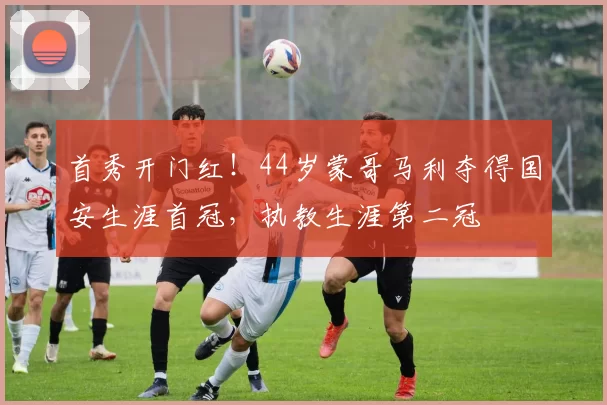 首秀开门红！44岁蒙哥马利夺得国安生涯首冠，执教生涯第二冠