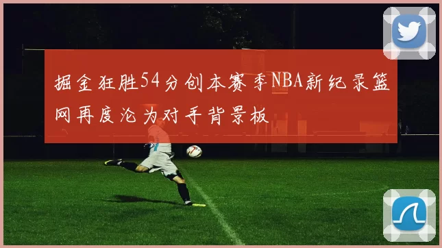 掘金狂胜54分创本赛季NBA新纪录篮网再度沦为对手背景板