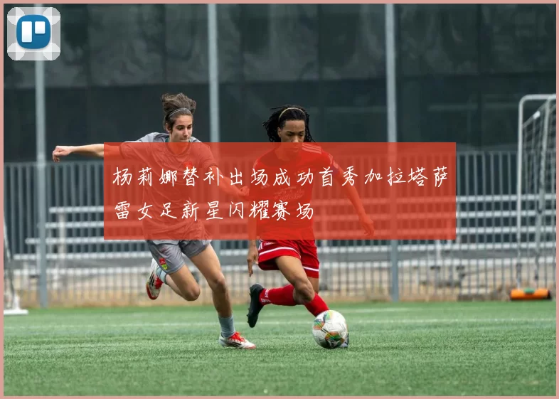 杨莉娜替补出场成功首秀加拉塔萨雷女足新星闪耀赛场