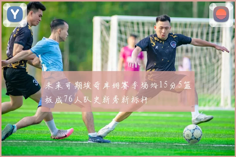 未来可期埃奇库姆赛季场均15分5篮板成76人队史新秀新标杆