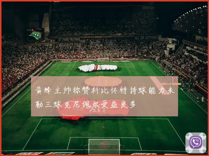 黄蜂主帅称赞科比怀特持球能力米勒三球克尼佩尔受益良多