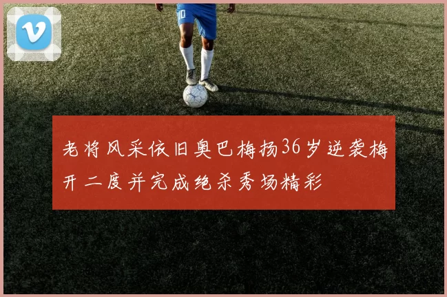 老将风采依旧奥巴梅扬36岁逆袭梅开二度并完成绝杀秀场精彩
