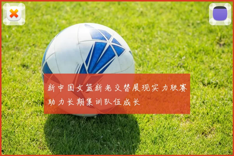 新中国女篮新老交替展现实力联赛助力长期集训队伍成长