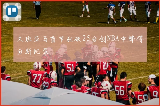 文班亚马首节狂砍25分创NBA中锋得分新纪录