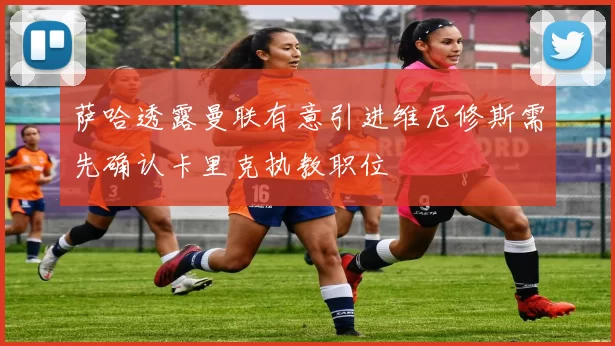萨哈透露曼联有意引进维尼修斯需先确认卡里克执教职位
