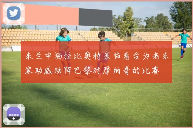 米兰中场拉比奥特亲临看台为老东家助威助阵巴黎对摩纳哥的比赛