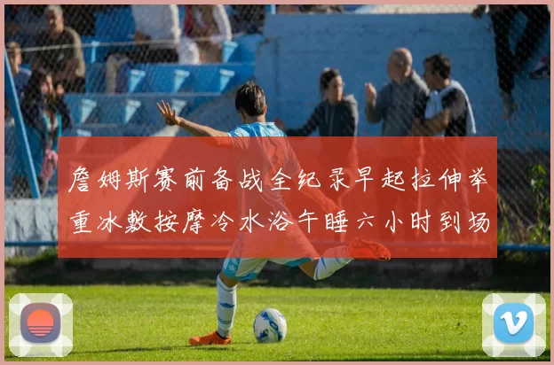 詹姆斯赛前备战全纪录早起拉伸举重冰敷按摩冷水浴午睡六小时到场准备