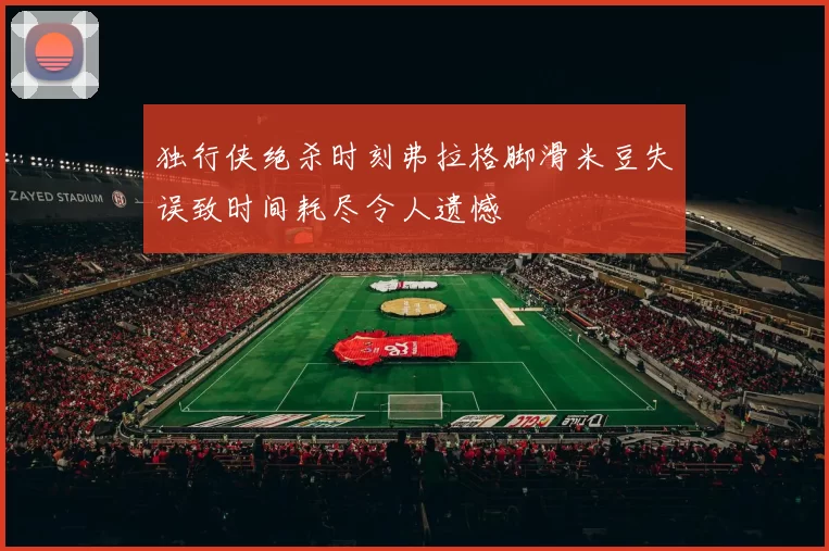 独行侠绝杀时刻弗拉格脚滑米豆失误致时间耗尽令人遗憾