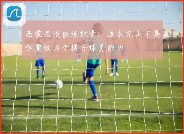 西蒙尼谈教练职责：追求完美不易但要致力于提升球员能力