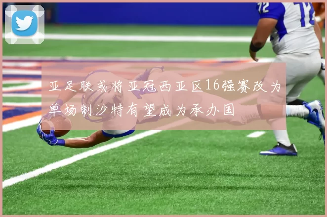 亚足联或将亚冠西亚区16强赛改为单场制沙特有望成为承办国