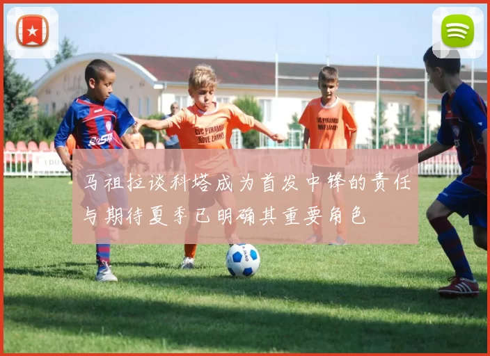 马祖拉谈科塔成为首发中锋的责任与期待夏季已明确其重要角色