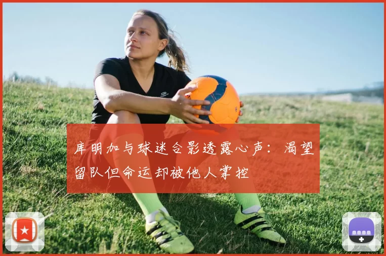 库明加与球迷合影透露心声：渴望留队但命运却被他人掌控