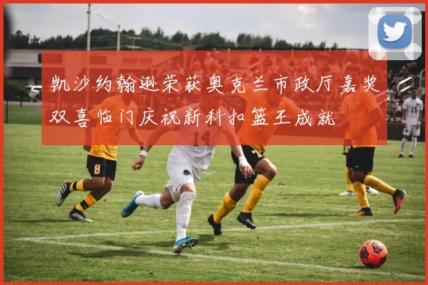 凯沙约翰逊荣获奥克兰市政厅嘉奖双喜临门庆祝新科扣篮王成就