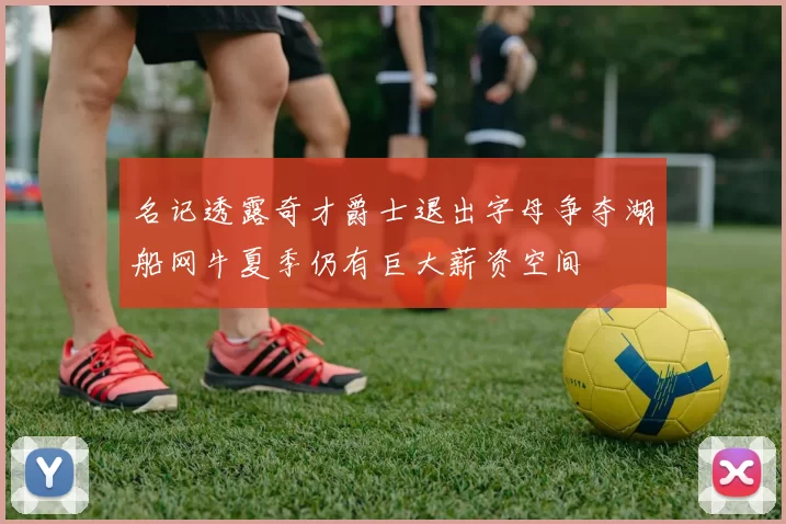 名记透露奇才爵士退出字母争夺湖船网牛夏季仍有巨大薪资空间