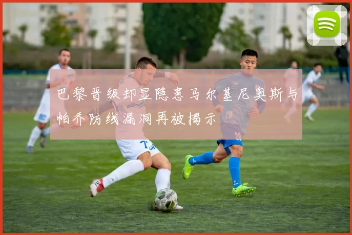 巴黎晋级却显隐患马尔基尼奥斯与帕乔防线漏洞再被揭示
