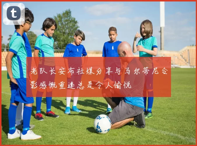 老队长安布社媒分享与马尔蒂尼合影感慨重逢总是令人愉悦