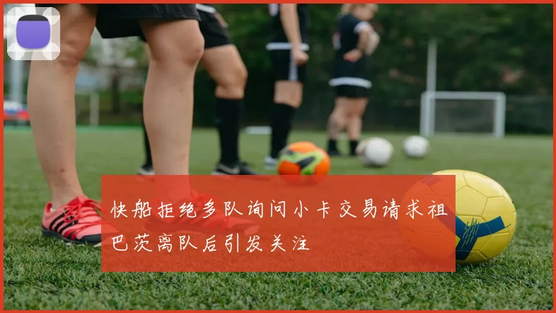 快船拒绝多队询问小卡交易请求祖巴茨离队后引发关注
