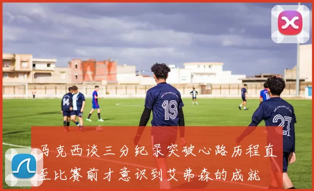 马克西谈三分纪录突破心路历程直至比赛前才意识到艾弗森的成就
