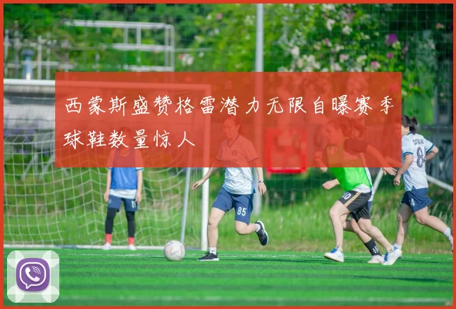 西蒙斯盛赞格雷潜力无限自曝赛季球鞋数量惊人