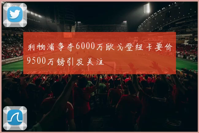 利物浦争夺6000万欧戈登纽卡要价9500万镑引发关注