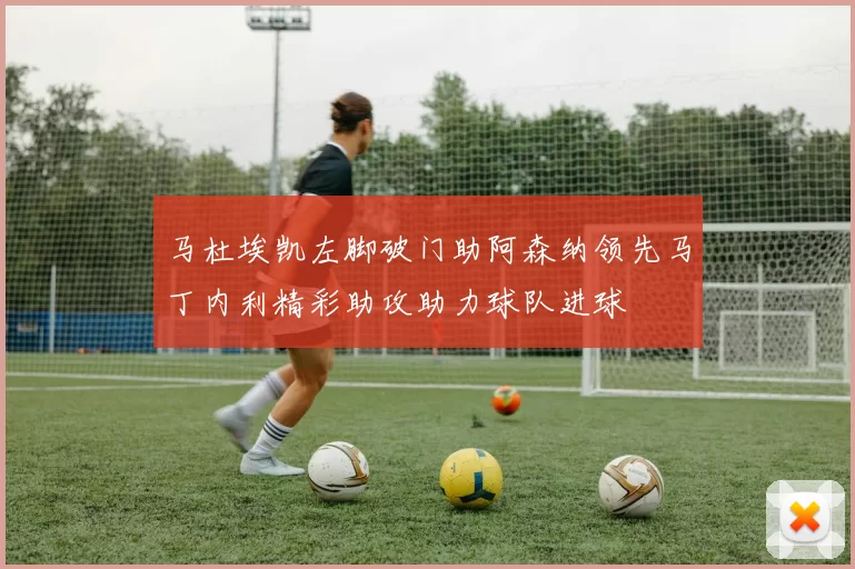 马杜埃凯左脚破门助阿森纳领先马丁内利精彩助攻助力球队进球