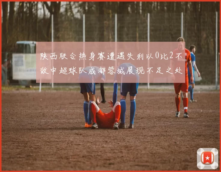 陕西联合热身赛遭遇失利以0比2不敌中超球队成都蓉城展现不足之处
