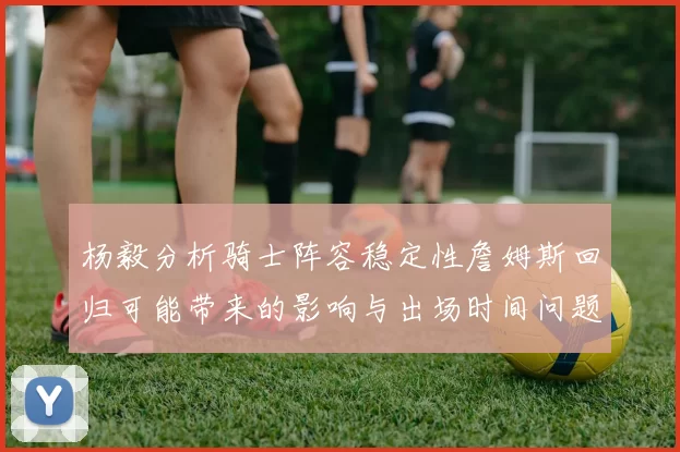 杨毅分析骑士阵容稳定性詹姆斯回归可能带来的影响与出场时间问题