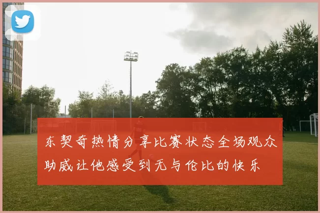 东契奇热情分享比赛状态全场观众助威让他感受到无与伦比的快乐